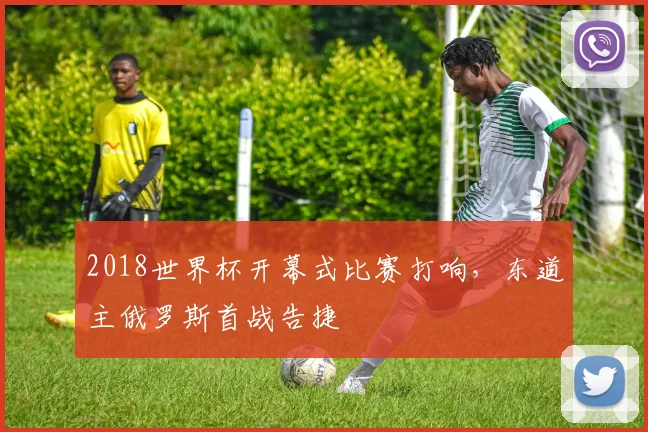2018世界杯开幕式比赛打响,东道主俄罗斯首战告捷